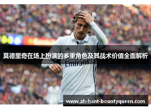 莫德里奇在场上扮演的多重角色及其战术价值全面解析 莫德里奇在场上扮演的多重角色及其战术价值全面解析