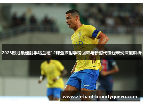 2023欧冠最佳射手哈兰德12球登顶射手榜回顾与新时代锋线表现深度解析 2023欧冠最佳射手哈兰德12球登顶射手榜回顾与新时代锋线表现深度解析