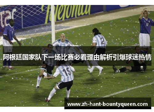 阿根廷国家队下一场比赛必看理由解析引爆球迷热情