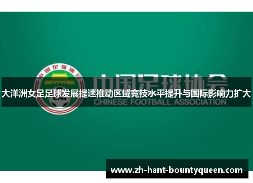 大洋洲女足足球发展提速推动区域竞技水平提升与国际影响力扩大