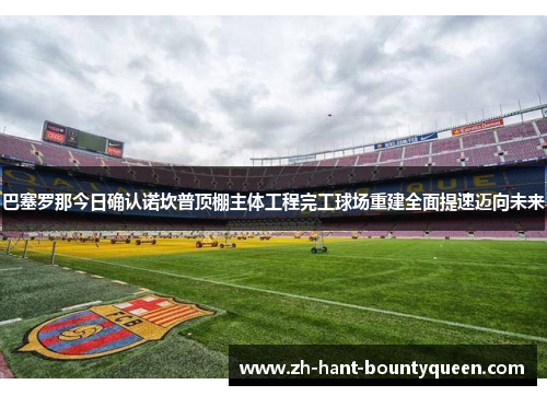 巴塞罗那今日确认诺坎普顶棚主体工程完工球场重建全面提速迈向未来