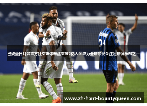 巴黎圣日耳曼官方社交媒体粉丝突破2亿大关成为全球最受关注足球俱乐部之一