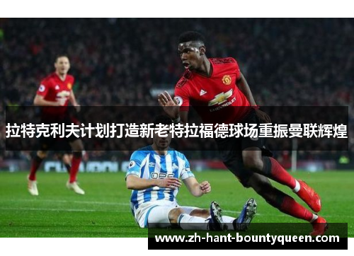 拉特克利夫计划打造新老特拉福德球场重振曼联辉煌