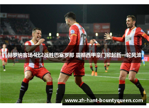 赫罗纳客场4比2战胜巴塞罗那 震撼西甲豪门掀起新一轮风波