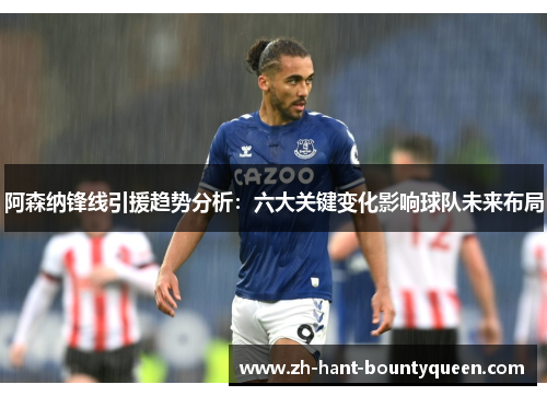 阿森纳锋线引援趋势分析：六大关键变化影响球队未来布局