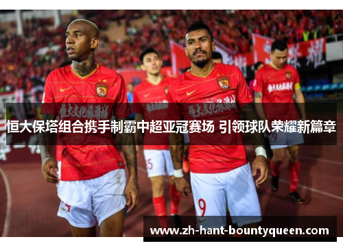 恒大保塔组合携手制霸中超亚冠赛场 引领球队荣耀新篇章 恒大保塔组合携手制霸中超亚冠赛场 引领球队荣耀新篇章